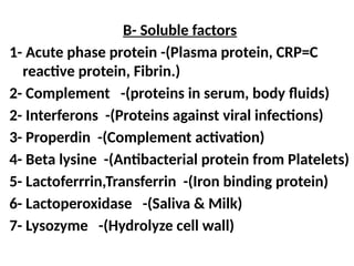 B- Soluble factors
1- Acute phase protein -(Plasma protein, CRP=C
reactive protein, Fibrin.)
2- Complement -(proteins in serum, body fluids)
2- Interferons -(Proteins against viral infections)
3- Properdin -(Complement activation)
4- Beta lysine -(Antibacterial protein from Platelets)
5- Lactoferrrin,Transferrin -(Iron binding protein)
6- Lactoperoxidase -(Saliva & Milk)
7- Lysozyme -(Hydrolyze cell wall)
 