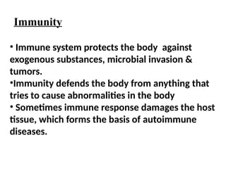 • Immune system protects the body against
exogenous substances, microbial invasion &
tumors.
•Immunity defends the body from anything that
tries to cause abnormalities in the body
• Sometimes immune response damages the host
tissue, which forms the basis of autoimmune
diseases.
Immunity
 