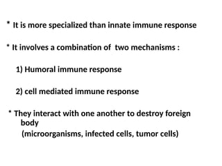 * It is more specialized than innate immune response
* It involves a combination of two mechanisms :
1) Humoral immune response
2) cell mediated immune response
* They interact with one another to destroy foreign
body
(microorganisms, infected cells, tumor cells)
 