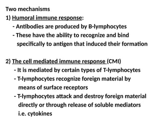 Two mechanisms
1) Humoral immune response:
- Antibodies are produced by B-lymphocytes
- These have the ability to recognize and bind
specifically to antigen that induced their formation
2) The cell mediated immune response (CMI)
- It is mediated by certain types of T-lymphocytes
- T-lymphocytes recognize foreign material by
means of surface receptors
- T-lymphocytes attack and destroy foreign material
directly or through release of soluble mediators
i.e. cytokines
 