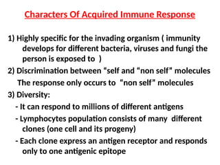 1) Highly specific for the invading organism ( immunity
develops for different bacteria, viruses and fungi the
person is exposed to )
2) Discrimination between “self and “non self” molecules
The response only occurs to “non self” molecules
3) Diversity:
- It can respond to millions of different antigens
- Lymphocytes population consists of many different
clones (one cell and its progeny)
- Each clone express an antigen receptor and responds
only to one antigenic epitope
Characters Of Acquired Immune Response
 