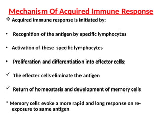  Acquired immune response is initiated by:
• Recognition of the antigen by specific lymphocytes
• Activation of these specific lymphocytes
• Proliferation and differentiation into effector cells;
 The effecter cells eliminate the antigen
 Return of homeostasis and development of memory cells
* Memory cells evoke a more rapid and long response on re-
exposure to same antigen
Mechanism Of Acquired Immune Response
 