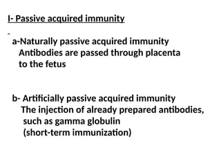 I- Passive acquired immunity
a-Naturally passive acquired immunity
Antibodies are passed through placenta
to the fetus
b- Artificially passive acquired immunity
The injection of already prepared antibodies,
such as gamma globulin
(short-term immunization)
 