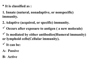 • It is classified as :
1. Innate (natural, nonadaptive, or nonspecific)
immunity.
2. Adaptive (acquired, or specific) immunity.
 Occurs after exposure to antigen ( a new molecule)
 Is mediated by either antibodies(Humeral immunity)
or lymphoid cells(Cellular immunity).
 It can be:
A- Passive
B- Active
 