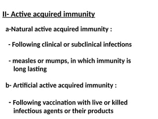 a-Natural active acquired immunity :
- Following clinical or subclinical infections
- measles or mumps, in which immunity is
long lasting
b- Artificial active acquired immunity :
- Following vaccination with live or killed
infectious agents or their products
II- Active acquired immunity
 