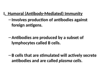 I. Humoral (Antibody-Mediated) Immunity
–Involves production of antibodies against
foreign antigens.
–Antibodies are produced by a subset of
lymphocytes called B cells.
–B cells that are stimulated will actively secrete
antibodies and are called plasma cells.
 