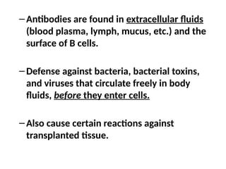 –Antibodies are found in extracellular fluids
(blood plasma, lymph, mucus, etc.) and the
surface of B cells.
–Defense against bacteria, bacterial toxins,
and viruses that circulate freely in body
fluids, before they enter cells.
–Also cause certain reactions against
transplanted tissue.
 