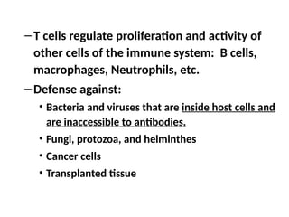 –T cells regulate proliferation and activity of
other cells of the immune system: B cells,
macrophages, Neutrophils, etc.
–Defense against:
• Bacteria and viruses that are inside host cells and
are inaccessible to antibodies.
• Fungi, protozoa, and helminthes
• Cancer cells
• Transplanted tissue
 