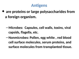 Antigens
 are proteins or large polysaccharides from
a foreign organism.
– Microbes: Capsules, cell walls, toxins, viral
capsids, flagella, etc.
– Nonmicrobes: Pollen, egg white , red blood
cell surface molecules, serum proteins, and
surface molecules from transplanted tissue.
 