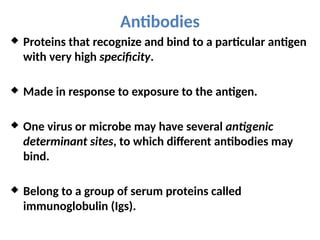 Antibodies
 Proteins that recognize and bind to a particular antigen
with very high specificity.
 Made in response to exposure to the antigen.
 One virus or microbe may have several antigenic
determinant sites, to which different antibodies may
bind.
 Belong to a group of serum proteins called
immunoglobulin (Igs).
 