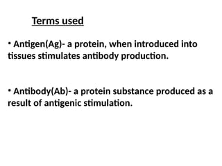 Terms used
• Antigen(Ag)- a protein, when introduced into
tissues stimulates antibody production.
• Antibody(Ab)- a protein substance produced as a
result of antigenic stimulation.
 