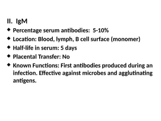 II. IgM
 Percentage serum antibodies: 5-10%
 Location: Blood, lymph, B cell surface (monomer)
 Half-life in serum: 5 days
 Placental Transfer: No
 Known Functions: First antibodies produced during an
infection. Effective against microbes and agglutinating
antigens.
 