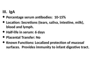 III. IgA
 Percentage serum antibodies: 10-15%
 Location: Secretions (tears, saliva, intestine, milk),
blood and lymph.
 Half-life in serum: 6 days
 Placental Transfer: No
 Known Functions: Localized protection of mucosal
surfaces. Provides immunity to infant digestive tract.
 