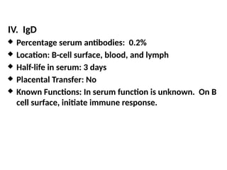 IV. IgD
 Percentage serum antibodies: 0.2%
 Location: B-cell surface, blood, and lymph
 Half-life in serum: 3 days
 Placental Transfer: No
 Known Functions: In serum function is unknown. On B
cell surface, initiate immune response.
 
