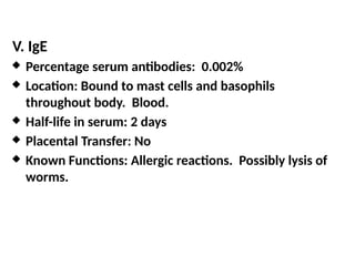 V. IgE
 Percentage serum antibodies: 0.002%
 Location: Bound to mast cells and basophils
throughout body. Blood.
 Half-life in serum: 2 days
 Placental Transfer: No
 Known Functions: Allergic reactions. Possibly lysis of
worms.
 