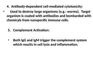 4. Antibody-dependent cell-mediated cytotoxicity:
• Used to destroy large organisms (e.g.: worms). Target
organism is coated with antibodies and bombarded with
chemicals from nonspecific immune cells.
5. Complement Activation:
• Both IgG and IgM trigger the complement system
which results in cell lysis and inflammation.
 