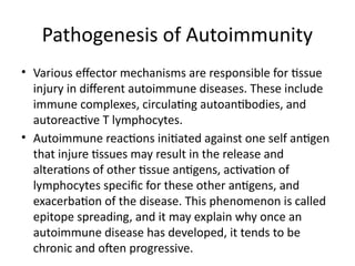 Pathogenesis of Autoimmunity
• Various effector mechanisms are responsible for tissue
injury in different autoimmune diseases. These include
immune complexes, circulating autoantibodies, and
autoreactive T lymphocytes.
• Autoimmune reactions initiated against one self antigen
that injure tissues may result in the release and
alterations of other tissue antigens, activation of
lymphocytes specific for these other antigens, and
exacerbation of the disease. This phenomenon is called
epitope spreading, and it may explain why once an
autoimmune disease has developed, it tends to be
chronic and often progressive.
 