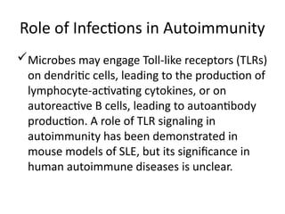 Role of Infections in Autoimmunity
Microbes may engage Toll-like receptors (TLRs)
on dendritic cells, leading to the production of
lymphocyte-activating cytokines, or on
autoreactive B cells, leading to autoantibody
production. A role of TLR signaling in
autoimmunity has been demonstrated in
mouse models of SLE, but its significance in
human autoimmune diseases is unclear.
 