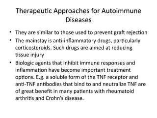 Therapeutic Approaches for Autoimmune
Diseases
• They are similar to those used to prevent graft rejection
• The mainstay is anti-inflammatory drugs, particularly
corticosteroids. Such drugs are aimed at reducing
tissue injury
• Biologic agents that inhibit immune responses and
inflammation have become important treatment
options. E.g. a soluble form of the TNF receptor and
anti-TNF antibodies that bind to and neutralize TNF are
of great benefit in many patients with rheumatoid
arthritis and Crohn’s disease.
 