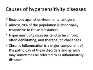 Reactions against environmental antigens
- Almost 20% of the population is abnormally
responsive to these substances.
• Hypersensitivity diseases tend to be chronic,
often debilitating, and therapeutic challenges
• Chronic Inflammation is a major component of
the pathology of these disorders and as such
may sometimes be referred to as inflammatory
diseases
Causes of hypersensitivity diseases
 