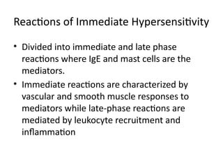 Reactions of Immediate Hypersensitivity
• Divided into immediate and late phase
reactions where IgE and mast cells are the
mediators.
• Immediate reactions are characterized by
vascular and smooth muscle responses to
mediators while late-phase reactions are
mediated by leukocyte recruitment and
inflammation
 