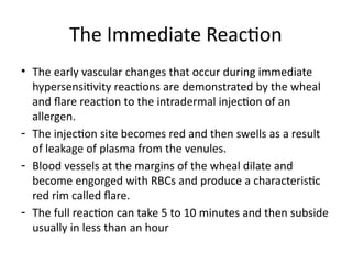 The Immediate Reaction
• The early vascular changes that occur during immediate
hypersensitivity reactions are demonstrated by the wheal
and flare reaction to the intradermal injection of an
allergen.
- The injection site becomes red and then swells as a result
of leakage of plasma from the venules.
- Blood vessels at the margins of the wheal dilate and
become engorged with RBCs and produce a characteristic
red rim called flare.
- The full reaction can take 5 to 10 minutes and then subside
usually in less than an hour
 