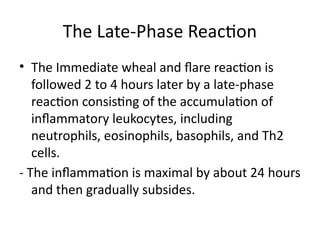 The Late-Phase Reaction
• The Immediate wheal and flare reaction is
followed 2 to 4 hours later by a late-phase
reaction consisting of the accumulation of
inflammatory leukocytes, including
neutrophils, eosinophils, basophils, and Th2
cells.
- The inflammation is maximal by about 24 hours
and then gradually subsides.
 
