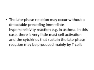 • The late-phase reaction may occur without a
detactable preceding immediate
hypersensitivity reaction e.g. in asthma. In this
case, there is very little mast cell activation
and the cytokines that sustain the late-phase
reaction may be produced mainly by T cells
 