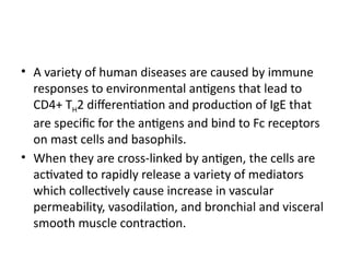 • A variety of human diseases are caused by immune
responses to environmental antigens that lead to
CD4+ TH2 differentiation and production of IgE that
are specific for the antigens and bind to Fc receptors
on mast cells and basophils.
• When they are cross-linked by antigen, the cells are
activated to rapidly release a variety of mediators
which collectively cause increase in vascular
permeability, vasodilation, and bronchial and visceral
smooth muscle contraction.
 