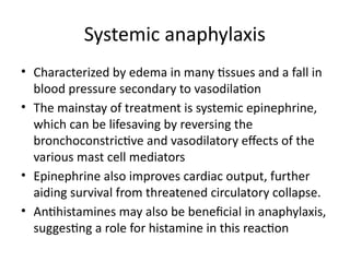 Systemic anaphylaxis
• Characterized by edema in many tissues and a fall in
blood pressure secondary to vasodilation
• The mainstay of treatment is systemic epinephrine,
which can be lifesaving by reversing the
bronchoconstrictive and vasodilatory effects of the
various mast cell mediators
• Epinephrine also improves cardiac output, further
aiding survival from threatened circulatory collapse.
• Antihistamines may also be beneficial in anaphylaxis,
suggesting a role for histamine in this reaction
 