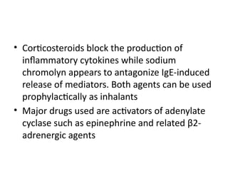 • Corticosteroids block the production of
inflammatory cytokines while sodium
chromolyn appears to antagonize IgE-induced
release of mediators. Both agents can be used
prophylactically as inhalants
• Major drugs used are activators of adenylate
cyclase such as epinephrine and related β2-
adrenergic agents
 