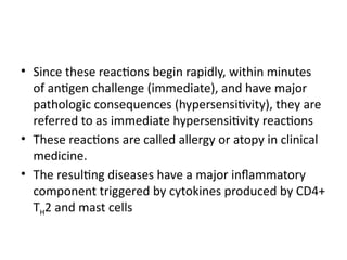 • Since these reactions begin rapidly, within minutes
of antigen challenge (immediate), and have major
pathologic consequences (hypersensitivity), they are
referred to as immediate hypersensitivity reactions
• These reactions are called allergy or atopy in clinical
medicine.
• The resulting diseases have a major inflammatory
component triggered by cytokines produced by CD4+
TH2 and mast cells
 