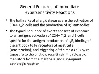 General Features of Immediate
Hypersensitivity Reactions
• The hallmarks of allergic diseases are the activation of
CD4+ TH2 cells and the production of IgE antibodies
• The typical sequence of events consists of exposure
to an antigen, activation of CD4+ TH2 and B cells
specific for the antigen, production of IgE, binding of
the antibody to Fc receptors of mast cells
(sensitization), and triggering of the mast cells by re-
exposure to the antigen, resulting in the release of
mediators from the mast cells and subsequent
pathologic reaction
 