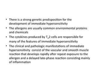 • There is a strong genetic predisposition for the
development of immediate hypersensitivity
• The allergens are usually common environmental proteins
and chemicals
• The cytokines produced by TH2 cells are responsible for
many of the features of immediate hypersensitivity
• The clinical and pathologic manifestations of immediate
hypersensitivity consist of the vascular and smooth muscle
reaction that develops rapidly after repeat exposure to the
allergen and a delayed late-phase reaction consisting mainly
of inflammation
 