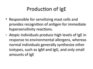 Production of IgE
• Responsible for sensitizing mast cells and
provides recognition of antigen for immediate
hypersensitivity reactions.
- Atopic individuals produce high levels of IgE in
response to environmental allergens, whereas
normal individuals generally synthesize other
isotypes, such as IgM and IgG, and only small
amounts of IgE
 