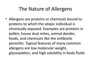 The Nature of Allergens
• Allergens are proteins or chemicals bound to
proteins to which the atopic individual is
chronically exposed. Examples are proteins in
pollen, house dust mites, animal dander,
foods, and chemicals like the antibiotic
penicillin. Typical features of many common
allergens are low molecular weight,
glycosylation, and high solubility in body fluids
 