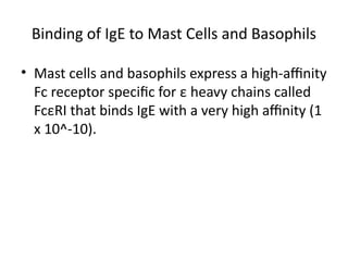 Binding of IgE to Mast Cells and Basophils
• Mast cells and basophils express a high-affinity
Fc receptor specific for ε heavy chains called
FcεRI that binds IgE with a very high affinity (1
x 10^-10).
 