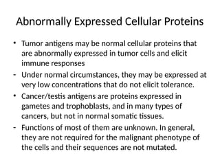 Abnormally Expressed Cellular Proteins
• Tumor antigens may be normal cellular proteins that
are abnormally expressed in tumor cells and elicit
immune responses
- Under normal circumstances, they may be expressed at
very low concentrations that do not elicit tolerance.
• Cancer/testis antigens are proteins expressed in
gametes and trophoblasts, and in many types of
cancers, but not in normal somatic tissues.
- Functions of most of them are unknown. In general,
they are not required for the malignant phenotype of
the cells and their sequences are not mutated.
 
