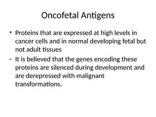Oncofetal Antigens
• Proteins that are expressed at high levels in
cancer cells and in normal developing fetal but
not adult tissues
- It is believed that the genes encoding these
proteins are silenced during development and
are derepressed with malignant
transformations.
 