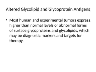 Altered Glycolipid and Glycoprotein Antigens
• Most human and experimental tumors express
higher than normal levels or abnormal forms
of surface glycoproteins and glycolipids, which
may be diagnostic markers and targets for
therapy.
 