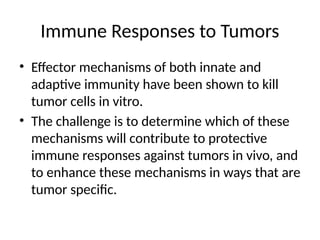 Immune Responses to Tumors
• Effector mechanisms of both innate and
adaptive immunity have been shown to kill
tumor cells in vitro.
• The challenge is to determine which of these
mechanisms will contribute to protective
immune responses against tumors in vivo, and
to enhance these mechanisms in ways that are
tumor specific.
 
