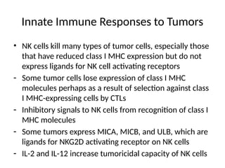 Innate Immune Responses to Tumors
• NK cells kill many types of tumor cells, especially those
that have reduced class I MHC expression but do not
express ligands for NK cell activating receptors
- Some tumor cells lose expression of class I MHC
molecules perhaps as a result of selection against class
I MHC-expressing cells by CTLs
- Inhibitory signals to NK cells from recognition of class I
MHC molecules
- Some tumors express MICA, MICB, and ULB, which are
ligands for NKG2D activating receptor on NK cells
- IL-2 and IL-12 increase tumoricidal capacity of NK cells
 