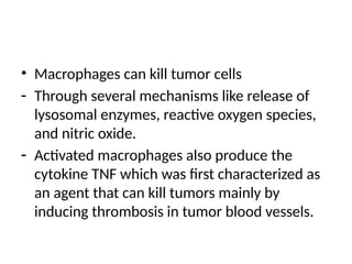 • Macrophages can kill tumor cells
- Through several mechanisms like release of
lysosomal enzymes, reactive oxygen species,
and nitric oxide.
- Activated macrophages also produce the
cytokine TNF which was first characterized as
an agent that can kill tumors mainly by
inducing thrombosis in tumor blood vessels.
 