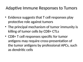 Adaptive Immune Responses to Tumors
• Evidence suggests that T cell responses play
protective role against tumors
• The principal mechanism of tumor immunity is
killing of tumor cells by CD8+ CTLs
• CD8+ T cell responses specific for tumor
antigens may require cross-presentation of
the tumor antigens by professional APCs, such
as dendritic cells
 