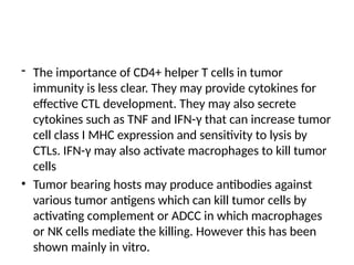 - The importance of CD4+ helper T cells in tumor
immunity is less clear. They may provide cytokines for
effective CTL development. They may also secrete
cytokines such as TNF and IFN-γ that can increase tumor
cell class I MHC expression and sensitivity to lysis by
CTLs. IFN-γ may also activate macrophages to kill tumor
cells
• Tumor bearing hosts may produce antibodies against
various tumor antigens which can kill tumor cells by
activating complement or ADCC in which macrophages
or NK cells mediate the killing. However this has been
shown mainly in vitro.
 