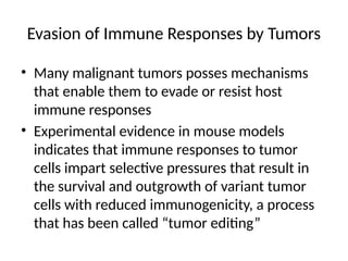 Evasion of Immune Responses by Tumors
• Many malignant tumors posses mechanisms
that enable them to evade or resist host
immune responses
• Experimental evidence in mouse models
indicates that immune responses to tumor
cells impart selective pressures that result in
the survival and outgrowth of variant tumor
cells with reduced immunogenicity, a process
that has been called “tumor editing”
 