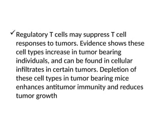 Regulatory T cells may suppress T cell
responses to tumors. Evidence shows these
cell types increase in tumor bearing
individuals, and can be found in cellular
infiltrates in certain tumors. Depletion of
these cell types in tumor bearing mice
enhances antitumor immunity and reduces
tumor growth
 