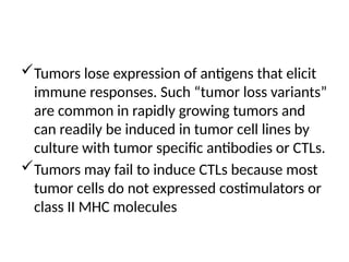 Tumors lose expression of antigens that elicit
immune responses. Such “tumor loss variants”
are common in rapidly growing tumors and
can readily be induced in tumor cell lines by
culture with tumor specific antibodies or CTLs.
Tumors may fail to induce CTLs because most
tumor cells do not expressed costimulators or
class II MHC molecules
 