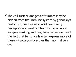 The cell surface antigens of tumors may be
hidden from the immune system by glycocalyx
molecules, such as sialic acid-containing
mucopolysaccharides. This process is called
antigen masking and may be a consequence of
the fact that tumor cells often express more of
these glycocalyx molecules than normal cells
do.
 