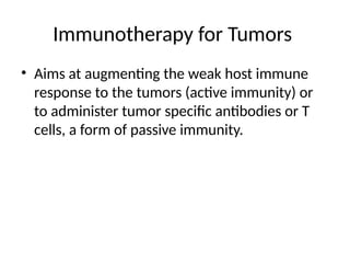 Immunotherapy for Tumors
• Aims at augmenting the weak host immune
response to the tumors (active immunity) or
to administer tumor specific antibodies or T
cells, a form of passive immunity.
 